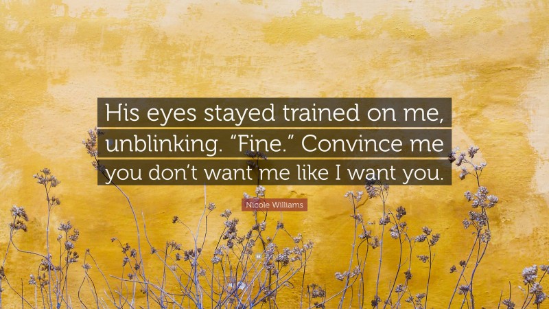 Nicole Williams Quote: “His eyes stayed trained on me, unblinking. “Fine.” Convince me you don’t want me like I want you.”