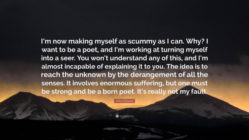 Arthur Rimbaud Quote: “I’m now making myself as scummy as I can. Why? I want to be a poet, and I’m working at turning myself into a seer. You won’t understand any of this, and I’m almost incapable of explaining it to you. The idea is to reach the unknown by the derangement of all the senses. It involves enormous suffering, but one must be strong and be a born poet. It’s really not my fault.”