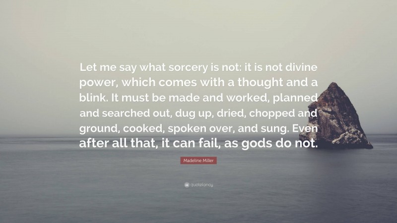 Madeline Miller Quote: “Let me say what sorcery is not: it is not divine power, which comes with a thought and a blink. It must be made and worked, planned and searched out, dug up, dried, chopped and ground, cooked, spoken over, and sung. Even after all that, it can fail, as gods do not.”