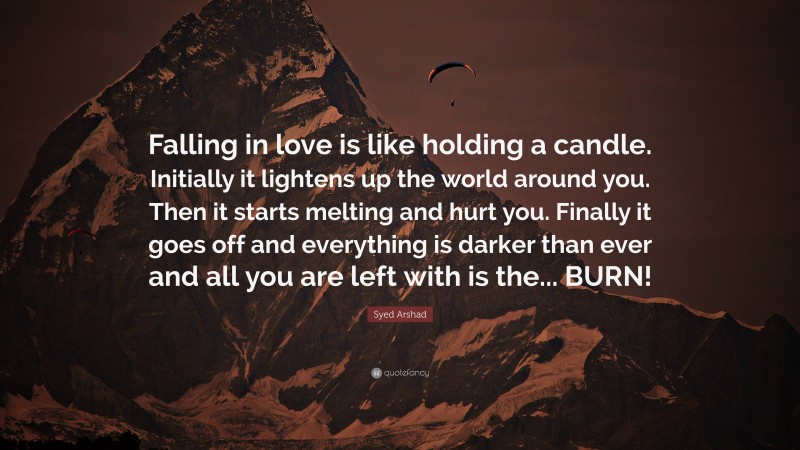 Syed Arshad Quote: “Falling in love is like holding a candle. Initially it lightens up the world around you. Then it starts melting and hurt you. Finally it goes off and everything is darker than ever and all you are left with is the... BURN!”
