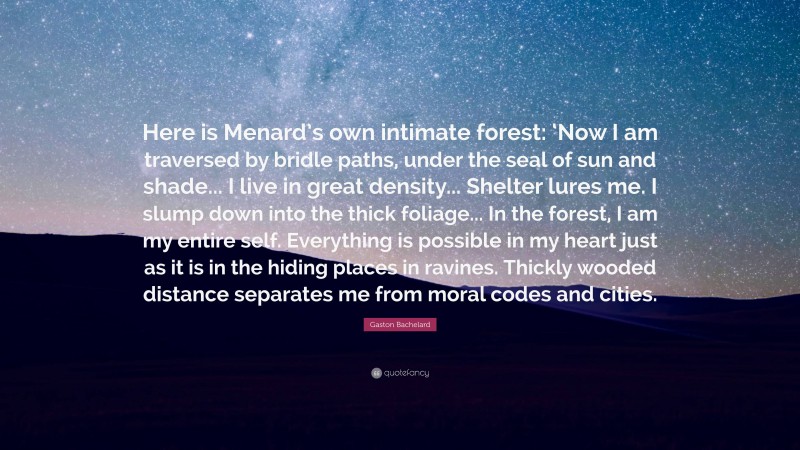 Gaston Bachelard Quote: “Here is Menard’s own intimate forest: ‘Now I am traversed by bridle paths, under the seal of sun and shade... I live in great density... Shelter lures me. I slump down into the thick foliage... In the forest, I am my entire self. Everything is possible in my heart just as it is in the hiding places in ravines. Thickly wooded distance separates me from moral codes and cities.”