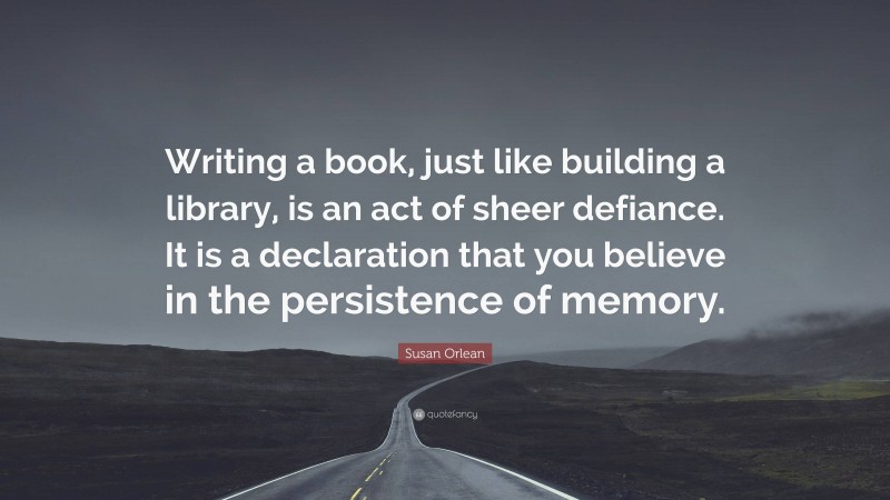 Susan Orlean Quote: “Writing a book, just like building a library, is an act of sheer defiance. It is a declaration that you believe in the persistence of memory.”