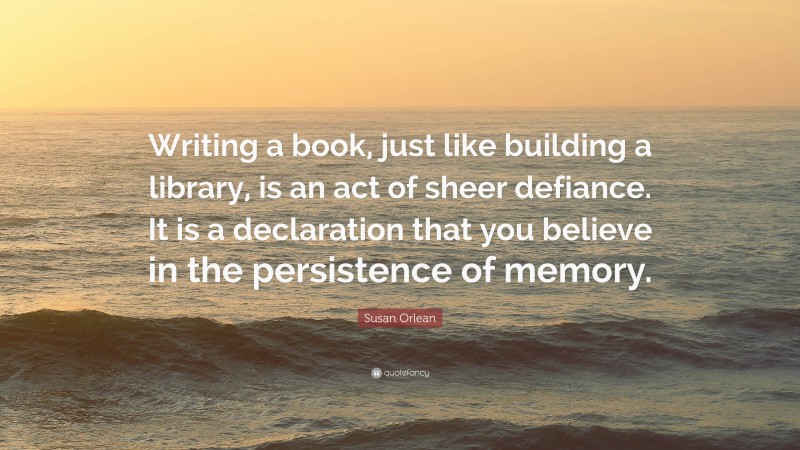 Susan Orlean Quote: “Writing a book, just like building a library, is an act of sheer defiance. It is a declaration that you believe in the persistence of memory.”