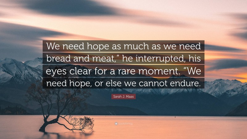 Sarah J. Maas Quote: “We need hope as much as we need bread and meat,” he interrupted, his eyes clear for a rare moment. “We need hope, or else we cannot endure.”
