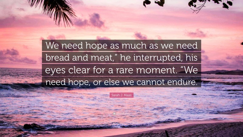 Sarah J. Maas Quote: “We need hope as much as we need bread and meat,” he interrupted, his eyes clear for a rare moment. “We need hope, or else we cannot endure.”