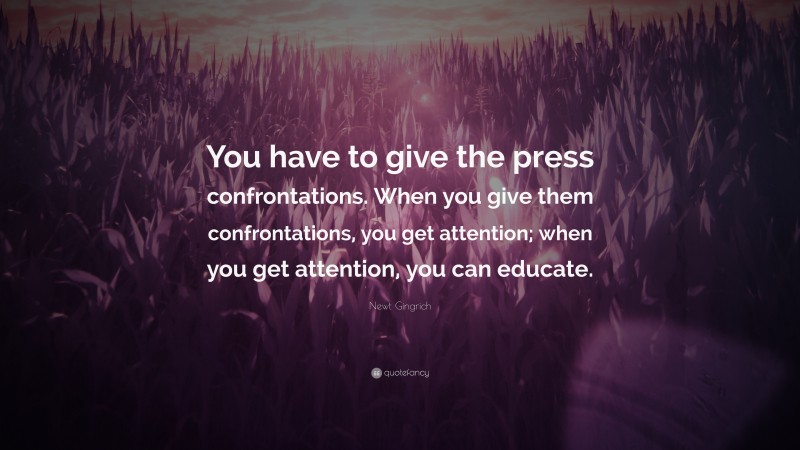 Newt Gingrich Quote: “You have to give the press confrontations. When you give them confrontations, you get attention; when you get attention, you can educate.”