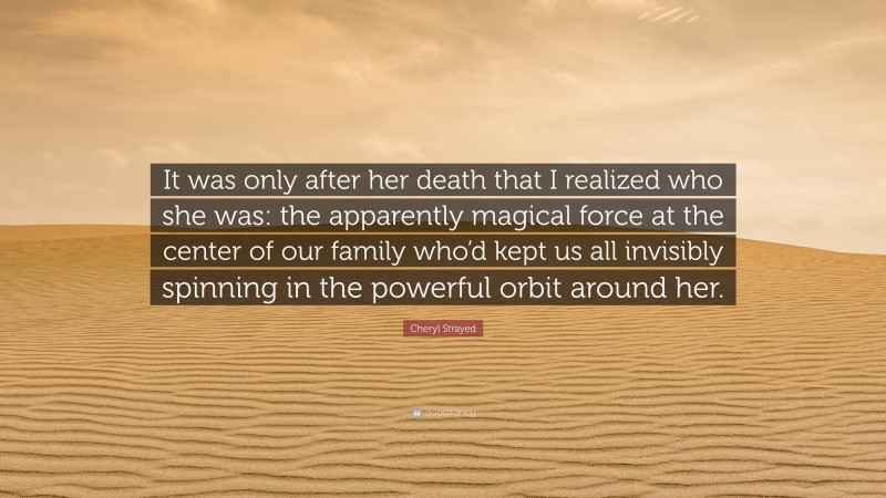Cheryl Strayed Quote: “It was only after her death that I realized who she was: the apparently magical force at the center of our family who’d kept us all invisibly spinning in the powerful orbit around her.”