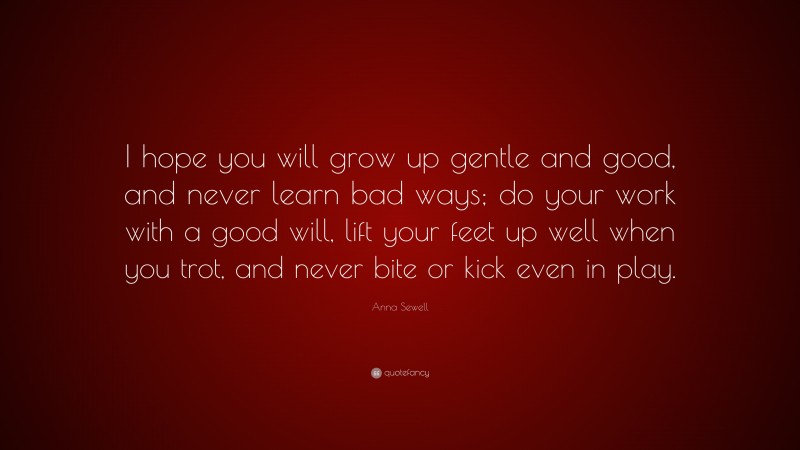 Anna Sewell Quote: “I hope you will grow up gentle and good, and never learn bad ways; do your work with a good will, lift your feet up well when you trot, and never bite or kick even in play.”