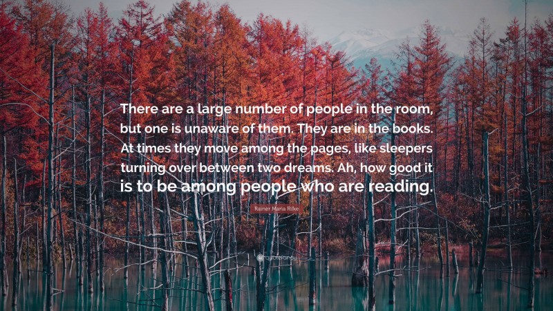 Rainer Maria Rilke Quote: “There are a large number of people in the room, but one is unaware of them. They are in the books. At times they move among the pages, like sleepers turning over between two dreams. Ah, how good it is to be among people who are reading.”