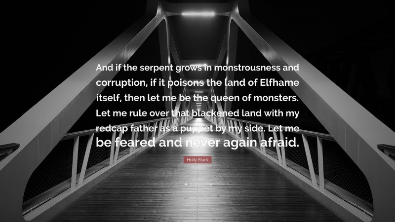 Holly Black Quote: “And if the serpent grows in monstrousness and corruption, if it poisons the land of Elfhame itself, then let me be the queen of monsters. Let me rule over that blackened land with my redcap father as a puppet by my side. Let me be feared and never again afraid.”