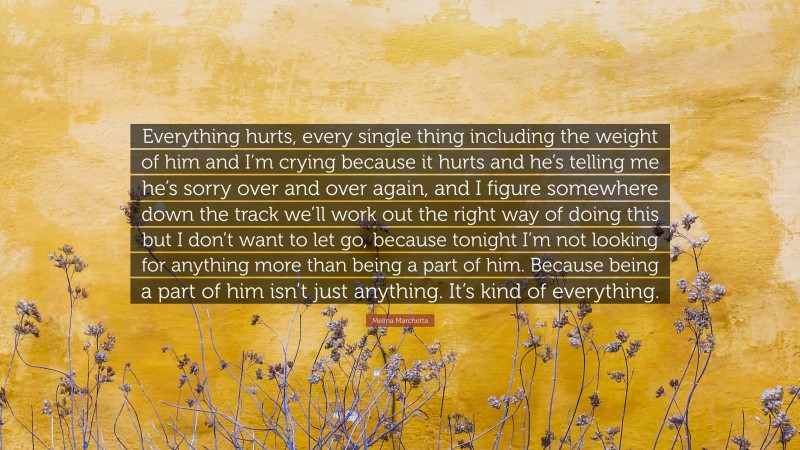 Melina Marchetta Quote: “Everything hurts, every single thing including the weight of him and I’m crying because it hurts and he’s telling me he’s sorry over and over again, and I figure somewhere down the track we’ll work out the right way of doing this but I don’t want to let go, because tonight I’m not looking for anything more than being a part of him. Because being a part of him isn’t just anything. It’s kind of everything.”