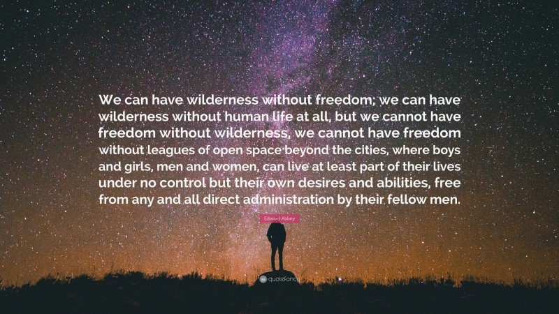 Edward Abbey Quote: “We can have wilderness without freedom; we can have wilderness without human life at all, but we cannot have freedom without wilderness, we cannot have freedom without leagues of open space beyond the cities, where boys and girls, men and women, can live at least part of their lives under no control but their own desires and abilities, free from any and all direct administration by their fellow men.”