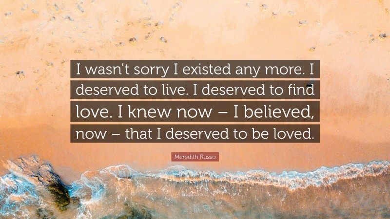 Meredith Russo Quote: “I wasn’t sorry I existed any more. I deserved to live. I deserved to find love. I knew now – I believed, now – that I deserved to be loved.”