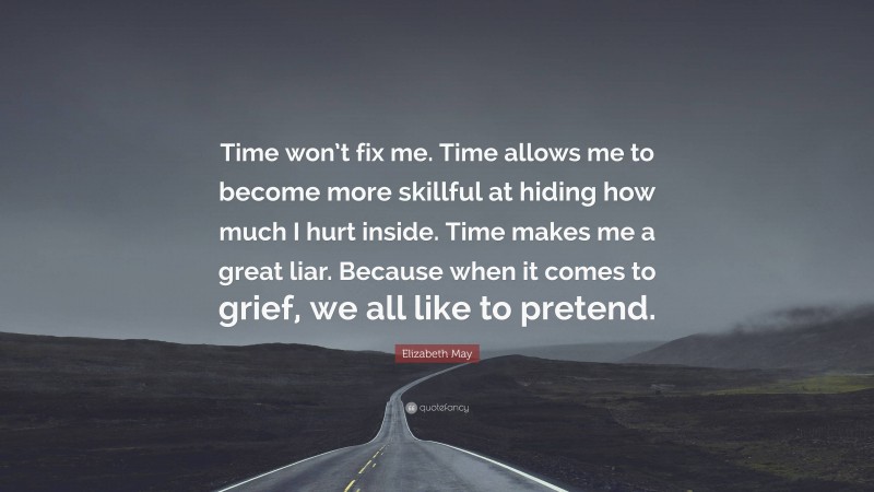 Elizabeth May Quote: “Time won’t fix me. Time allows me to become more skillful at hiding how much I hurt inside. Time makes me a great liar. Because when it comes to grief, we all like to pretend.”