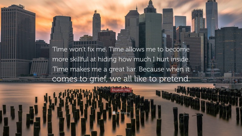 Elizabeth May Quote: “Time won’t fix me. Time allows me to become more skillful at hiding how much I hurt inside. Time makes me a great liar. Because when it comes to grief, we all like to pretend.”