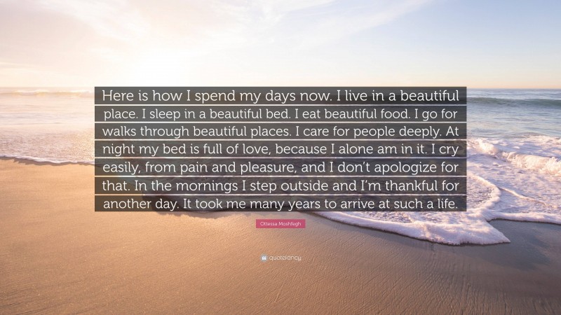 Ottessa Moshfegh Quote: “Here is how I spend my days now. I live in a beautiful place. I sleep in a beautiful bed. I eat beautiful food. I go for walks through beautiful places. I care for people deeply. At night my bed is full of love, because I alone am in it. I cry easily, from pain and pleasure, and I don’t apologize for that. In the mornings I step outside and I’m thankful for another day. It took me many years to arrive at such a life.”