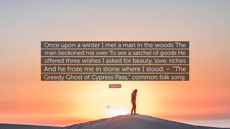 Marie Lu Quote: “Once upon a winter I met a man in the woods The man beckoned me over To see a satchel of goods He offered three wishes I asked for beauty, love, riches And he froze me in stone where I stood. – “The Greedy Ghost of Cypress Pass,” common folk song.”