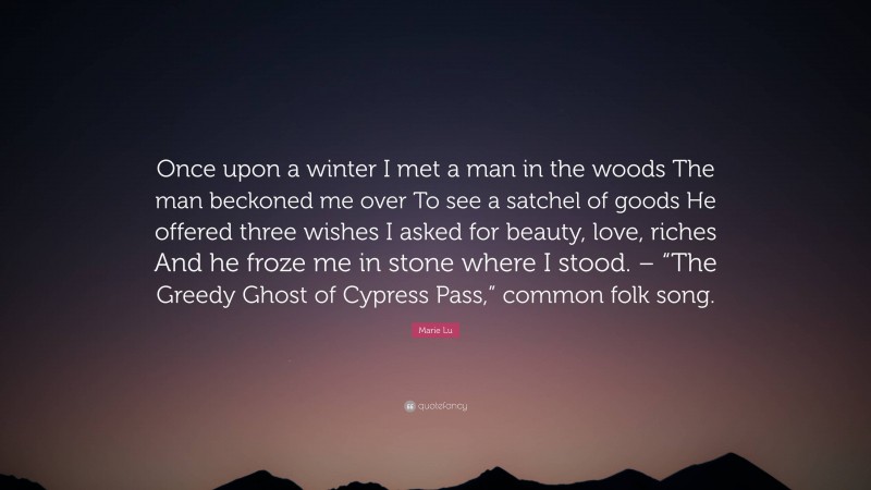 Marie Lu Quote: “Once upon a winter I met a man in the woods The man beckoned me over To see a satchel of goods He offered three wishes I asked for beauty, love, riches And he froze me in stone where I stood. – “The Greedy Ghost of Cypress Pass,” common folk song.”