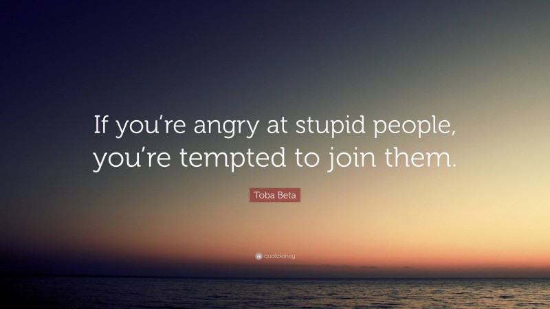 Toba Beta Quote: “If you’re angry at stupid people, you’re tempted to join them.”
