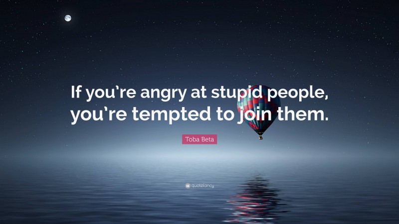 Toba Beta Quote: “If you’re angry at stupid people, you’re tempted to join them.”