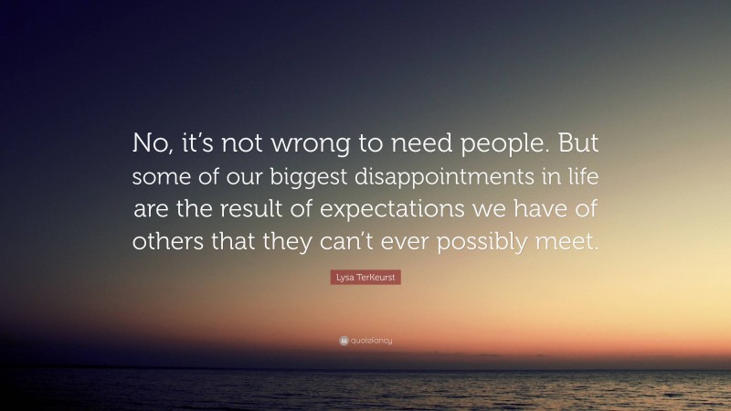 Lysa TerKeurst Quote: “No, it’s not wrong to need people. But some of our biggest disappointments in life are the result of expectations we have of others that they can’t ever possibly meet.”