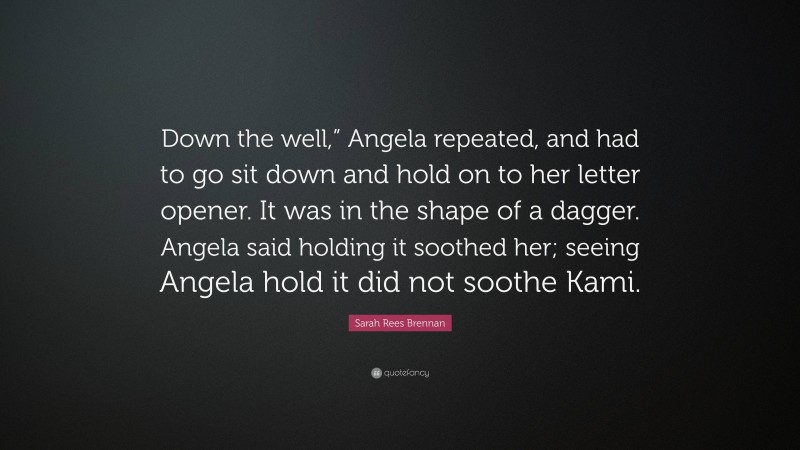 Sarah Rees Brennan Quote: “Down the well,” Angela repeated, and had to go sit down and hold on to her letter opener. It was in the shape of a dagger. Angela said holding it soothed her; seeing Angela hold it did not soothe Kami.”