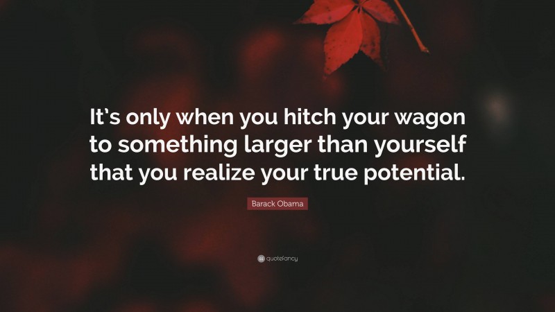 Barack Obama Quote: “It’s only when you hitch your wagon to something larger than yourself that you realize your true potential.”