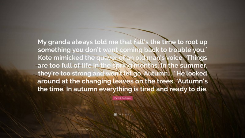 Patrick Rothfuss Quote: “My granda always told me that fall’s the time to root up something you don’t want coming back to trouble you.′ Kote mimicked the quaver of an old man’s voice. ‘Things are too full of life in the spring months. In the summer, they’re too strong and won’t let go. Autumn... ’ He looked around at the changing leaves on the trees. ‘Autumn’s the time. In autumn everything is tired and ready to die.”