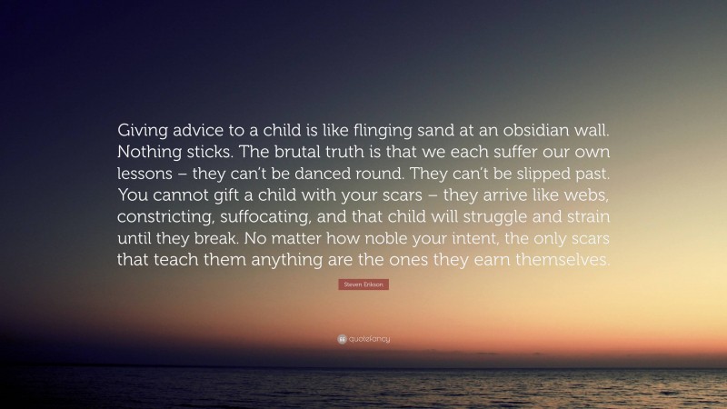 Steven Erikson Quote: “Giving advice to a child is like flinging sand at an obsidian wall. Nothing sticks. The brutal truth is that we each suffer our own lessons – they can’t be danced round. They can’t be slipped past. You cannot gift a child with your scars – they arrive like webs, constricting, suffocating, and that child will struggle and strain until they break. No matter how noble your intent, the only scars that teach them anything are the ones they earn themselves.”