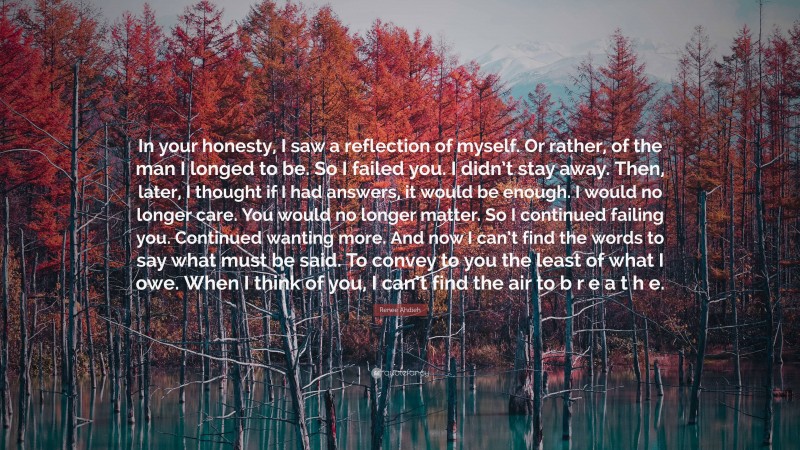 Renee Ahdieh Quote: “In your honesty, I saw a reflection of myself. Or rather, of the man I longed to be. So I failed you. I didn’t stay away. Then, later, I thought if I had answers, it would be enough. I would no longer care. You would no longer matter. So I continued failing you. Continued wanting more. And now I can’t find the words to say what must be said. To convey to you the least of what I owe. When I think of you, I can’t find the air to b r e a t h e.”