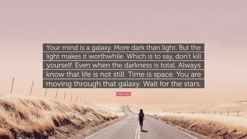 Matt Haig Quote: “Your mind is a galaxy. More dark than light. But the light makes it worthwhile. Which is to say, don’t kill yourself. Even when the darkness is total. Always know that life is not still. Time is space. You are moving through that galaxy. Wait for the stars.”