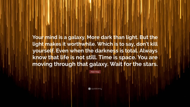Matt Haig Quote: “Your mind is a galaxy. More dark than light. But the light makes it worthwhile. Which is to say, don’t kill yourself. Even when the darkness is total. Always know that life is not still. Time is space. You are moving through that galaxy. Wait for the stars.”