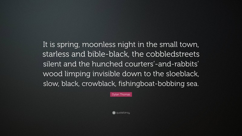 Dylan Thomas Quote: “It is spring, moonless night in the small town, starless and bible-black, the cobbledstreets silent and the hunched courters’-and-rabbits’ wood limping invisible down to the sloeblack, slow, black, crowblack, fishingboat-bobbing sea.”