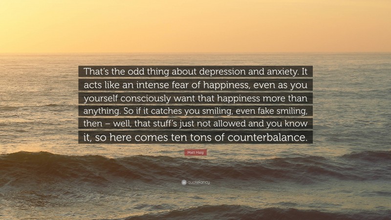 Matt Haig Quote: “That’s the odd thing about depression and anxiety. It acts like an intense fear of happiness, even as you yourself consciously want that happiness more than anything. So if it catches you smiling, even fake smiling, then – well, that stuff’s just not allowed and you know it, so here comes ten tons of counterbalance.”