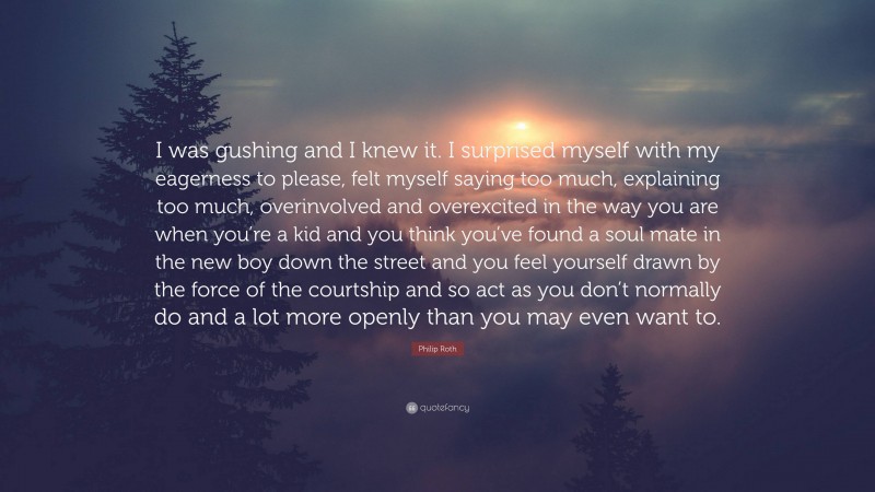 Philip Roth Quote: “I was gushing and I knew it. I surprised myself with my eagerness to please, felt myself saying too much, explaining too much, overinvolved and overexcited in the way you are when you’re a kid and you think you’ve found a soul mate in the new boy down the street and you feel yourself drawn by the force of the courtship and so act as you don’t normally do and a lot more openly than you may even want to.”