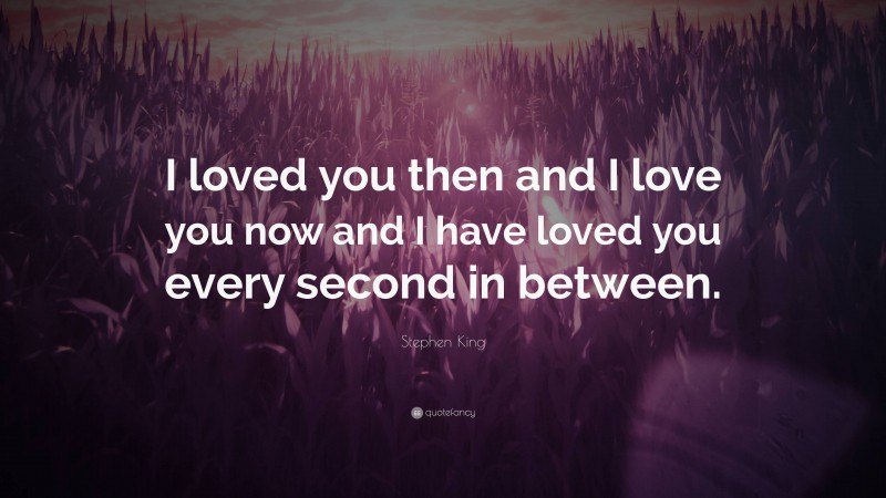 Stephen King Quote: “I loved you then and I love you now and I have loved you every second in between.”