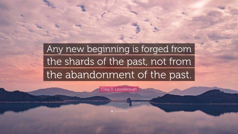 Craig D. Lounsbrough Quote: “Any new beginning is forged from the shards of the past, not from the abandonment of the past.”