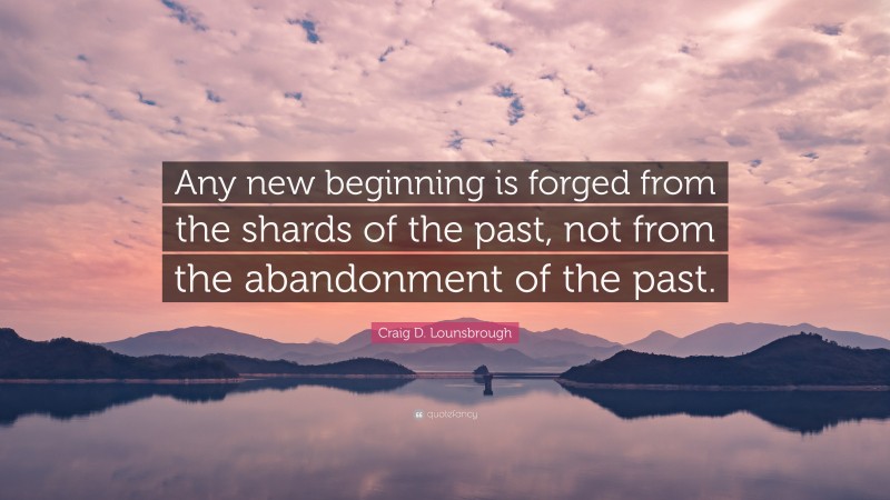 Craig D. Lounsbrough Quote: “Any new beginning is forged from the shards of the past, not from the abandonment of the past.”