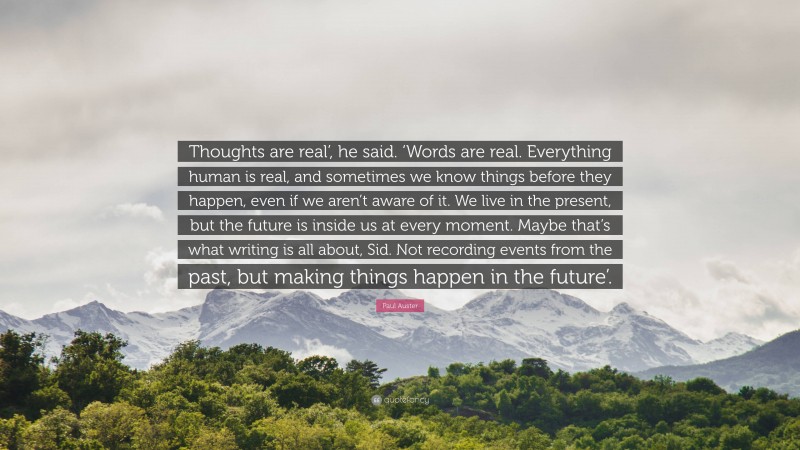 Paul Auster Quote: “Thoughts are real’, he said. ‘Words are real. Everything human is real, and sometimes we know things before they happen, even if we aren’t aware of it. We live in the present, but the future is inside us at every moment. Maybe that’s what writing is all about, Sid. Not recording events from the past, but making things happen in the future’.”