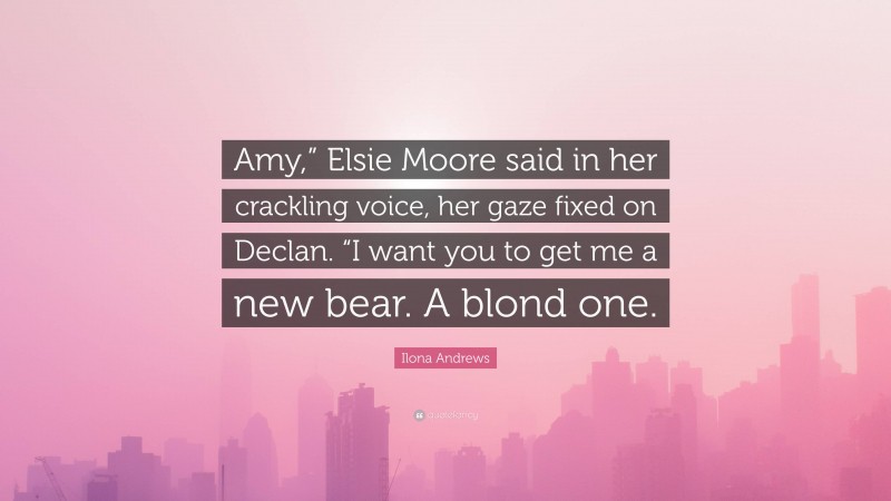 Ilona Andrews Quote: “Amy,” Elsie Moore said in her crackling voice, her gaze fixed on Declan. “I want you to get me a new bear. A blond one.”