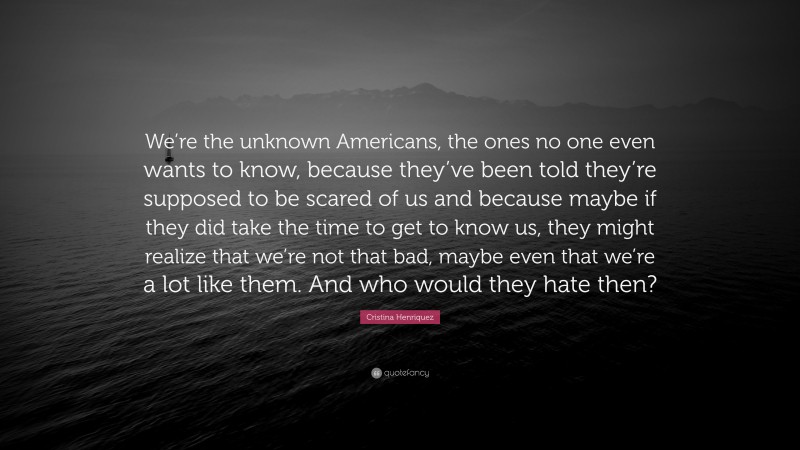 Cristina Henriquez Quote: “We’re the unknown Americans, the ones no one even wants to know, because they’ve been told they’re supposed to be scared of us and because maybe if they did take the time to get to know us, they might realize that we’re not that bad, maybe even that we’re a lot like them. And who would they hate then?”