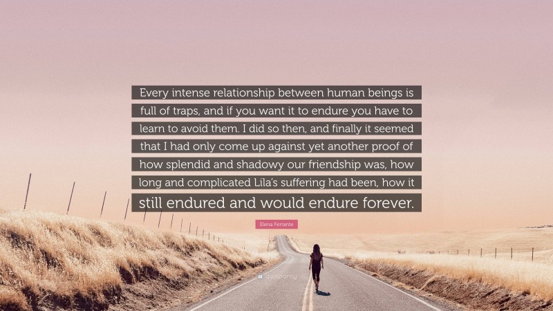 Elena Ferrante Quote: “Every intense relationship between human beings is full of traps, and if you want it to endure you have to learn to avoid them. I did so then, and finally it seemed that I had only come up against yet another proof of how splendid and shadowy our friendship was, how long and complicated Lila’s suffering had been, how it still endured and would endure forever.”