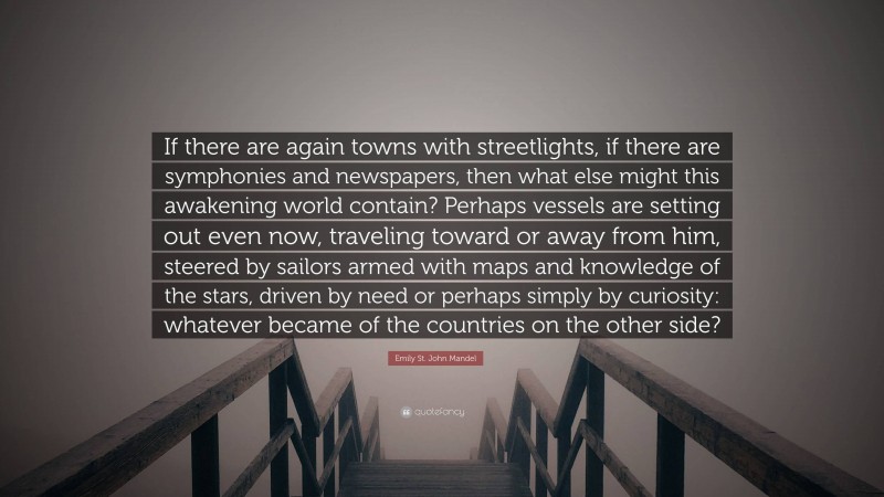 Emily St. John Mandel Quote: “If there are again towns with streetlights, if there are symphonies and newspapers, then what else might this awakening world contain? Perhaps vessels are setting out even now, traveling toward or away from him, steered by sailors armed with maps and knowledge of the stars, driven by need or perhaps simply by curiosity: whatever became of the countries on the other side?”
