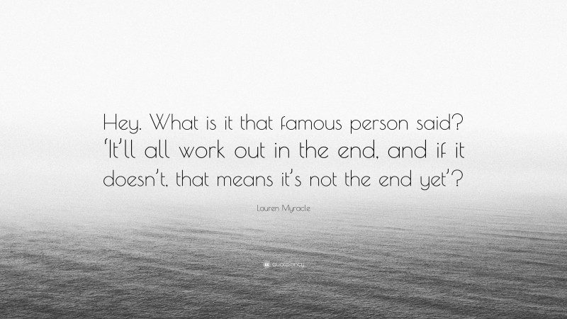 Lauren Myracle Quote: “Hey. What is it that famous person said? ‘It’ll all work out in the end, and if it doesn’t, that means it’s not the end yet’?”