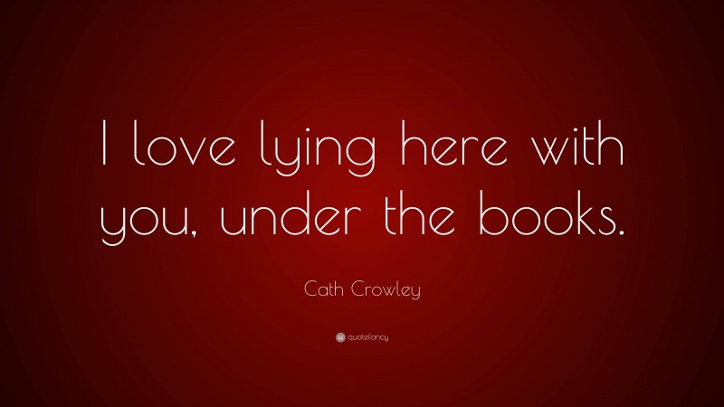 Cath Crowley Quote: “I love lying here with you, under the books.”