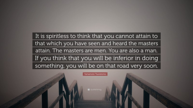 Yamamoto Tsunetomo Quote: “It is spiritless to think that you cannot attain to that which you have seen and heard the masters attain. The masters are men. You are also a man. If you think that you will be inferior in doing something, you will be on that road very soon.”
