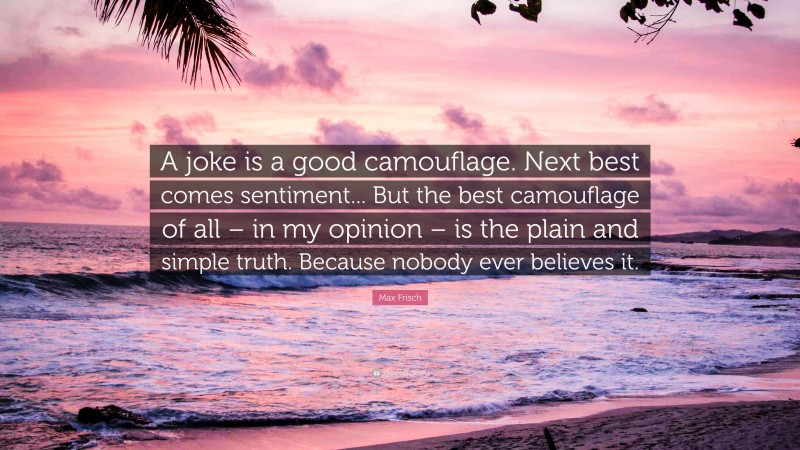 Max Frisch Quote: “A joke is a good camouflage. Next best comes sentiment... But the best camouflage of all – in my opinion – is the plain and simple truth. Because nobody ever believes it.”