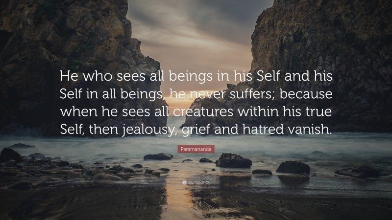 Paramananda Quote: “He who sees all beings in his Self and his Self in all beings, he never suffers; because when he sees all creatures within his true Self, then jealousy, grief and hatred vanish.”
