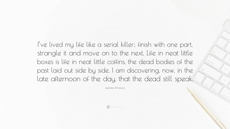 Jeanette Winterson Quote: “I’ve lived my life like a serial killer; finish with one part, strangle it and move on to the next. Life in neat little boxes is life in neat little coffins, the dead bodies of the past laid out side by side. I am discovering, now, in the late afternoon of the day, that the dead still speak.”