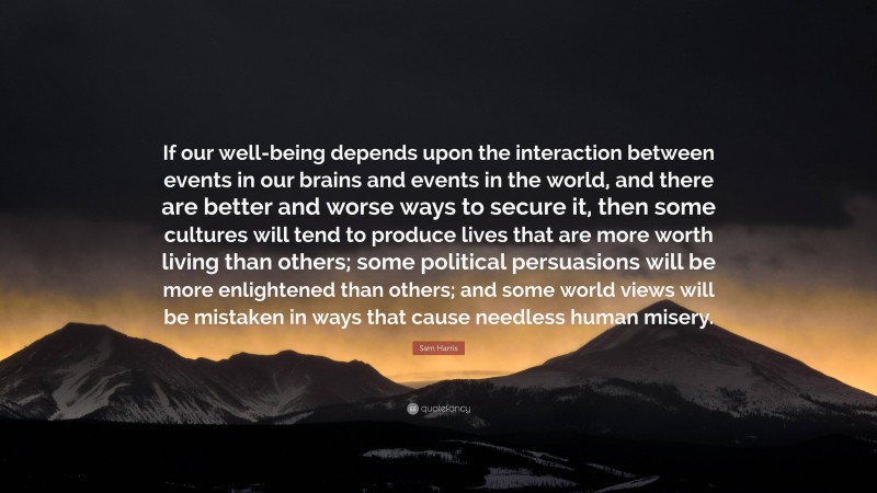 Sam Harris Quote: “If our well-being depends upon the interaction between events in our brains and events in the world, and there are better and worse ways to secure it, then some cultures will tend to produce lives that are more worth living than others; some political persuasions will be more enlightened than others; and some world views will be mistaken in ways that cause needless human misery.”